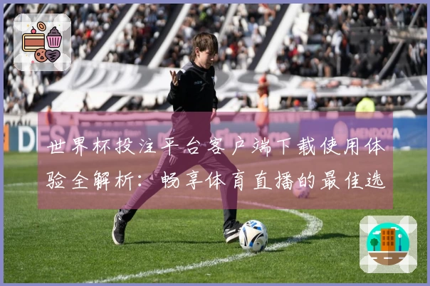 世界杯投注平台客户端下载使用体验全解析：畅享体育直播的最佳选择